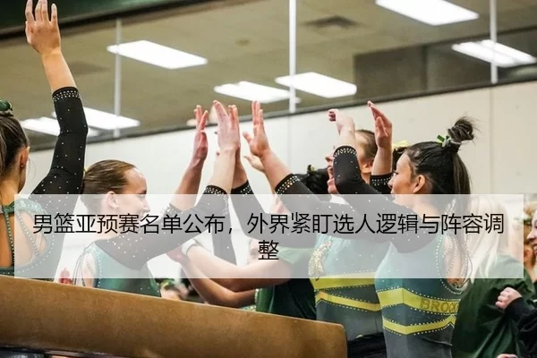 男篮亚预赛名单公布，外界紧盯选人逻辑与阵容调整 - LEJING